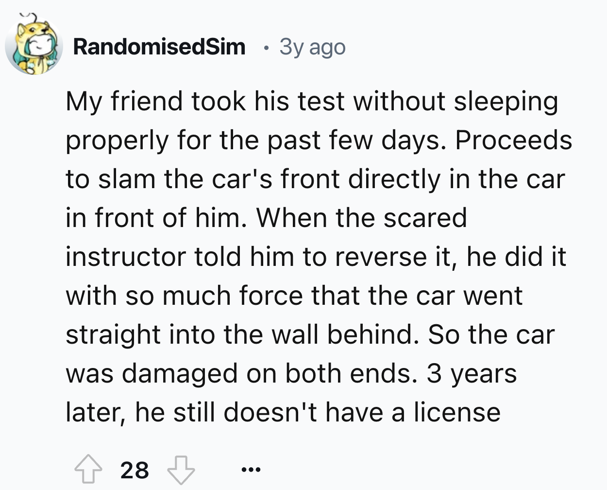 number - RandomisedSim 3y ago My friend took his test without sleeping properly for the past few days. Proceeds to slam the car's front directly in the car in front of him. When the scared instructor told him to reverse it, he did it with so much force th